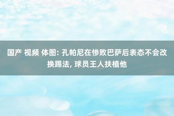 国产 视频 体图: 孔帕尼在惨败巴萨后表态不会改换踢法， 球员王人扶植他