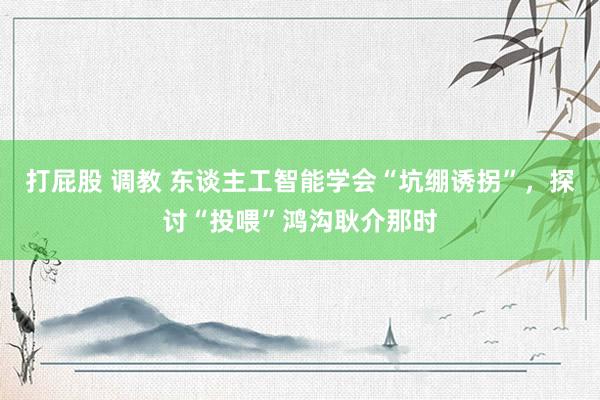 打屁股 调教 东谈主工智能学会“坑绷诱拐”，探讨“投喂”鸿沟耿介那时