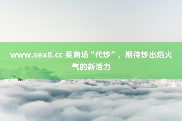 www.sex8.cc 菜商场“代炒”，期待炒出焰火气的新活力