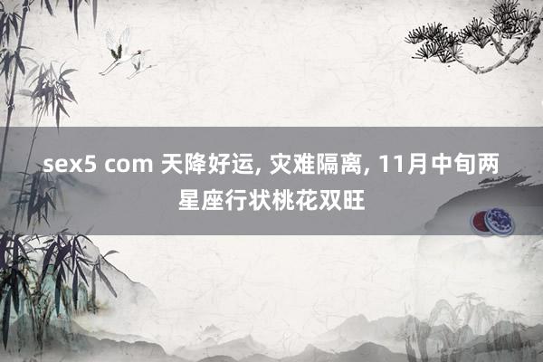 sex5 com 天降好运， 灾难隔离， 11月中旬两星座行状桃花双旺