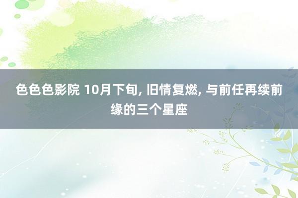 色色色影院 10月下旬， 旧情复燃， 与前任再续前缘的三个星座