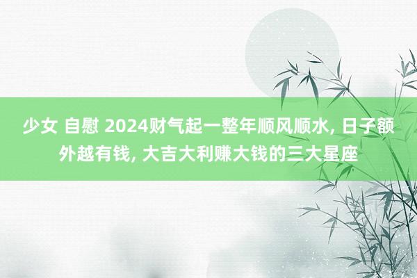 少女 自慰 2024财气起一整年顺风顺水， 日子额外越有钱， 大吉大利赚大钱的三大星座