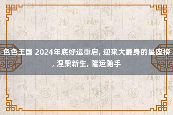 色色王国 2024年底好运重启， 迎来大翻身的星座榜， 涅槃新生， 隆运随手