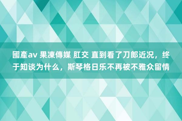 國產av 果凍傳媒 肛交 直到看了刀郎近况，终于知谈为什么，斯琴格日乐不再被不雅众留情