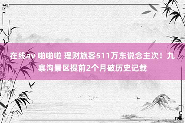 在线av 啪啪啦 理财旅客511万东说念主次！九寨沟景区提前2个月破历史记载