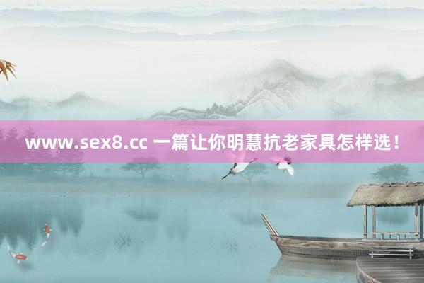 www.sex8.cc 一篇让你明慧抗老家具怎样选！