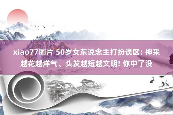 xiao77图片 50岁女东说念主打扮误区: 神采越花越洋气、头发越短越文明! 你中了没