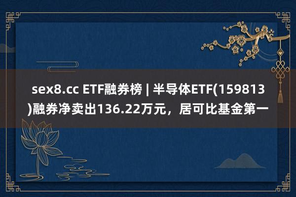 sex8.cc ETF融券榜 | 半导体ETF(159813)融券净卖出136.22万元，居可比基金第一