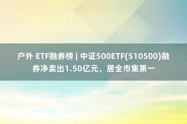 户外 ETF融券榜 | 中证500ETF(510500)融券净卖出1.50亿元，居全市集第一