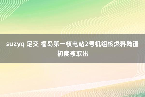 suzyq 足交 福岛第一核电站2号机组核燃料残渣初度被取出