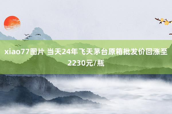 xiao77图片 当天24年飞天茅台原箱批发价回涨至2230元/瓶