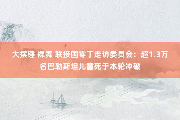 大摆锤 裸舞 联接国零丁走访委员会：超1.3万名巴勒斯坦儿童死于本轮冲破