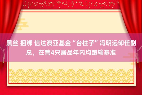 黑丝 捆绑 信达澳亚基金“台柱子”冯明远卸任副总，在管4只居品年内均跑输基准