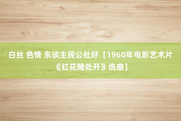 白丝 色情 东谈主民公社好【1960年电影艺术片《红花随处开》选曲】