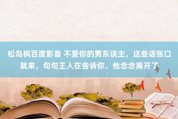 松岛枫百度影音 不爱你的男东谈主，这些话张口就来，句句王人在告诉你，他念念离开了