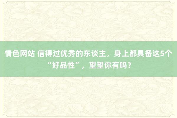 情色网站 信得过优秀的东谈主，身上都具备这5个“好品性”，望望你有吗？