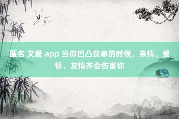 匿名 文爱 app 当你凹凸贫寒的时候，亲情、爱情、友情齐会伤害你