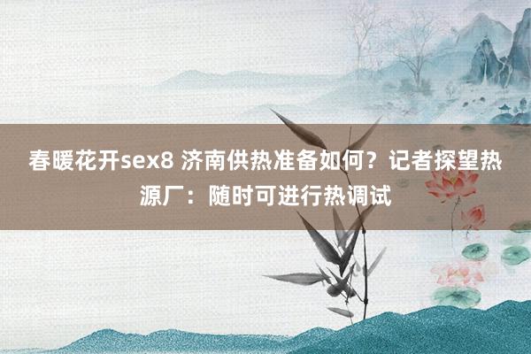 春暖花开sex8 济南供热准备如何？记者探望热源厂：随时可进行热调试