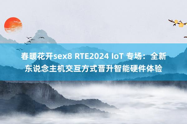 春暖花开sex8 RTE2024 IoT 专场：全新东说念主机交互方式晋升智能硬件体验