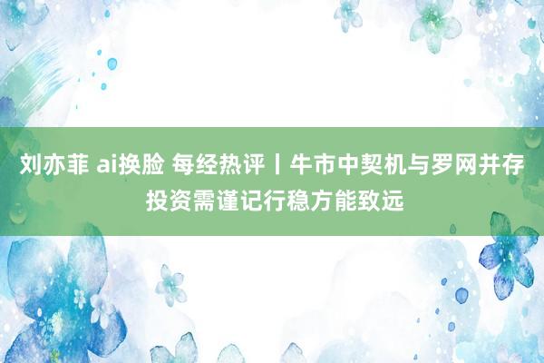 刘亦菲 ai换脸 每经热评丨牛市中契机与罗网并存 投资需谨记行稳方能致远