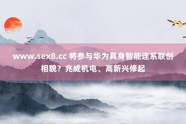 www.sex8.cc 将参与华为具身智能连系联创相貌？兆威机电、高新兴修起