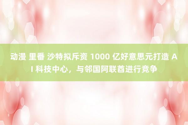 动漫 里番 沙特拟斥资 1000 亿好意思元打造 AI 科技中心，与邻国阿联酋进行竞争