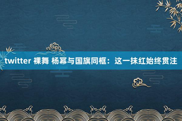 twitter 裸舞 杨幂与国旗同框：这一抹红始终贯注