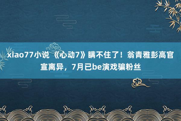 xiao77小说 《心动7》瞒不住了！翁青雅彭高官宣离异，7月已be演戏骗粉丝