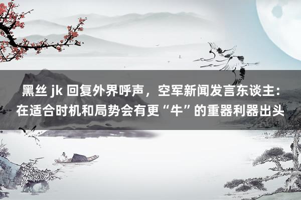 黑丝 jk 回复外界呼声，空军新闻发言东谈主：在适合时机和局势会有更“牛”的重器利器出头