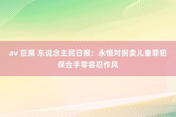 av 巨屌 东说念主民日报：永恒对拐卖儿童罪犯保合手零容忍作风