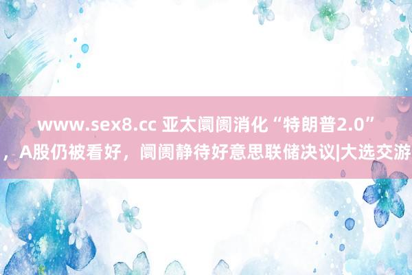 www.sex8.cc 亚太阛阓消化“特朗普2.0”，A股仍被看好，阛阓静待好意思联储决议|大选交游