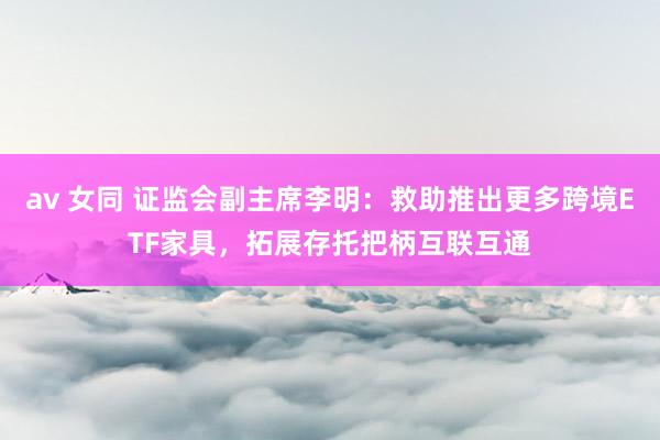 av 女同 证监会副主席李明：救助推出更多跨境ETF家具，拓展存托把柄互联互通