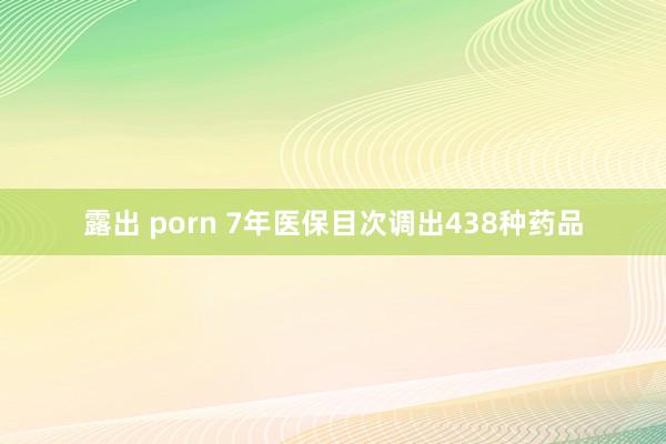 露出 porn 7年医保目次调出438种药品