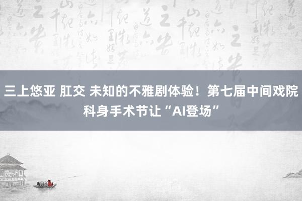 三上悠亚 肛交 未知的不雅剧体验！第七届中间戏院科身手术节让“AI登场”