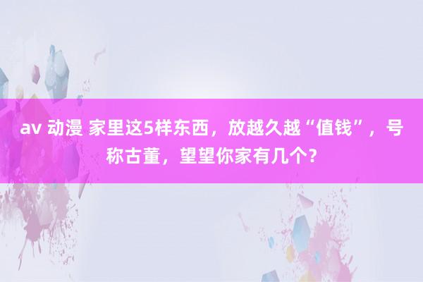 av 动漫 家里这5样东西，放越久越“值钱”，号称古董，望望你家有几个？