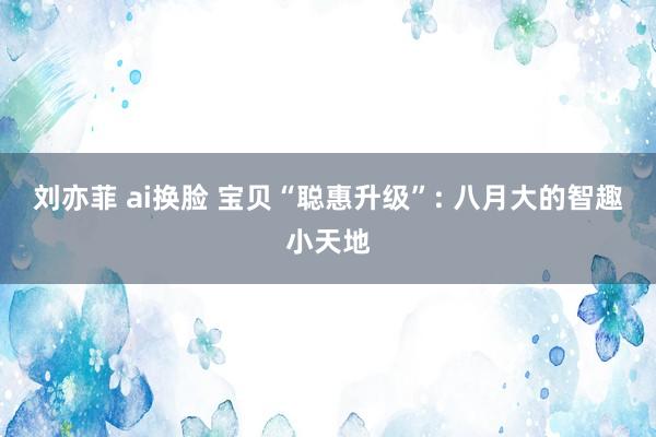 刘亦菲 ai换脸 宝贝“聪惠升级”: 八月大的智趣小天地