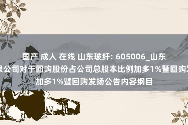 国产 成人 在线 山东玻纤: 605006_山东玻纤集团股份有限公司对于回购股份占公司总股本比例加多1%暨回购发扬公告内容纲目