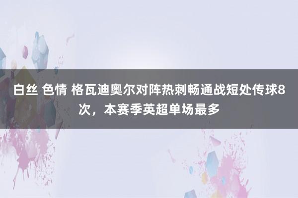 白丝 色情 格瓦迪奥尔对阵热刺畅通战短处传球8次，本赛季英超单场最多