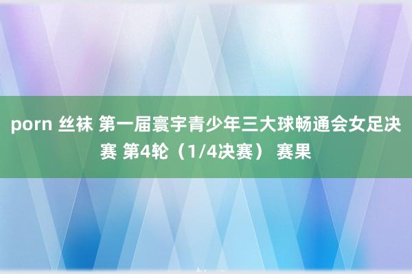 porn 丝袜 第一届寰宇青少年三大球畅通会女足决赛 第4轮（1/4决赛） 赛果