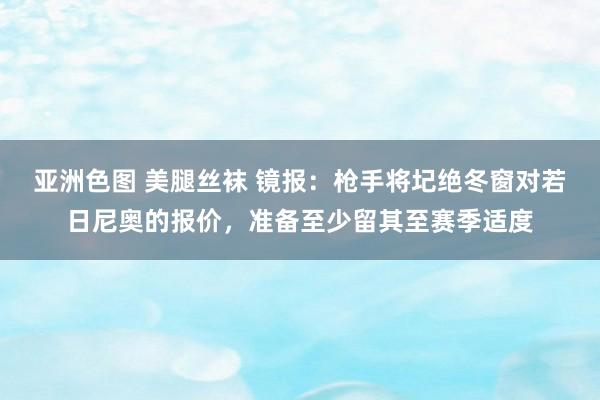 亚洲色图 美腿丝袜 镜报：枪手将圮绝冬窗对若日尼奥的报价，准备至少留其至赛季适度