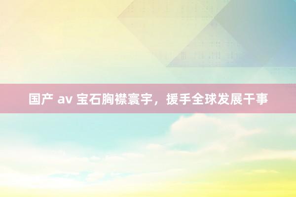 国产 av 宝石胸襟寰宇，援手全球发展干事