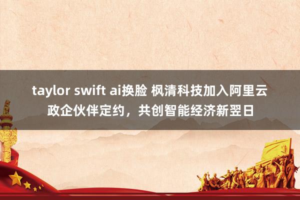 taylor swift ai换脸 枫清科技加入阿里云政企伙伴定约，共创智能经济新翌日