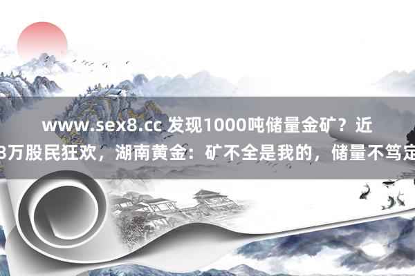 www.sex8.cc 发现1000吨储量金矿？近8万股民狂欢，湖南黄金：矿不全是我的，储量不笃定