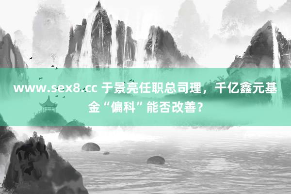 www.sex8.cc 于景亮任职总司理，千亿鑫元基金“偏科”能否改善？