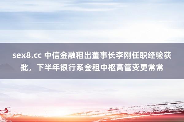 sex8.cc 中信金融租出董事长李刚任职经验获批，下半年银行系金租中枢高管变更常常