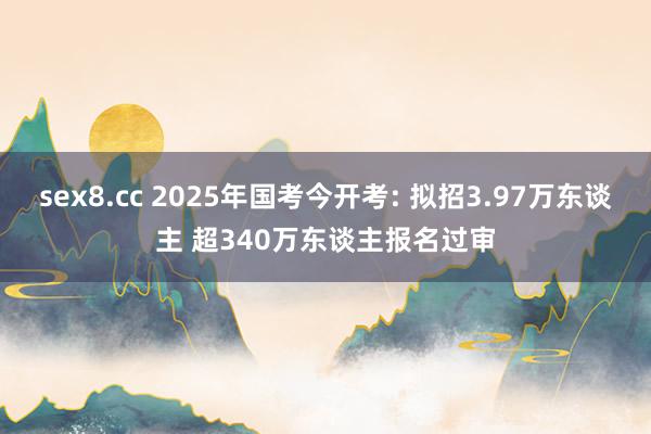 sex8.cc 2025年国考今开考: 拟招3.97万东谈主 超340万东谈主报名过审