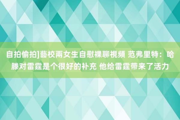 自拍偷拍]藝校兩女生自慰裸聊視頻 范弗里特：哈滕对雷霆是个很好的补充 他给雷霆带来了活力