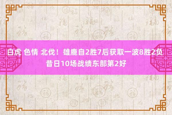 白虎 色情 北伐！雄鹿自2胜7后获取一波8胜2负 昔日10场战绩东部第2好