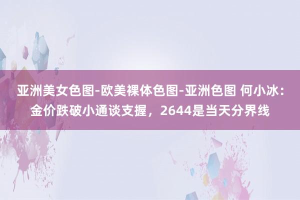 亚洲美女色图-欧美裸体色图-亚洲色图 何小冰：金价跌破小通谈支握，2644是当天分界线