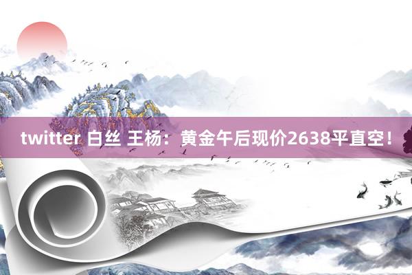 twitter 白丝 王杨：黄金午后现价2638平直空！